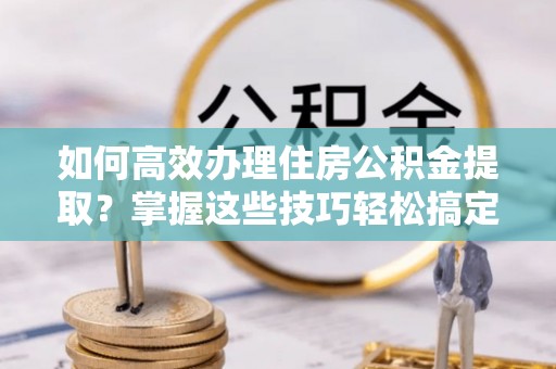 樟木头如何高效办理住房公积金提取？掌握这些技巧轻松搞定