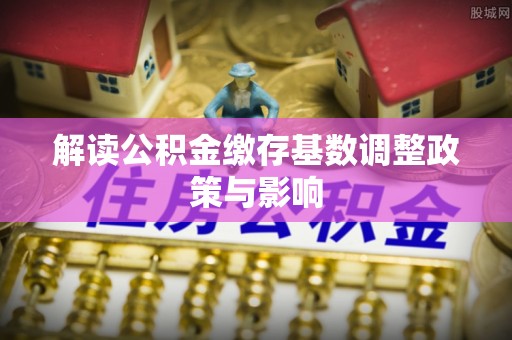 樟木头解读公积金缴存基数调整政策与影响