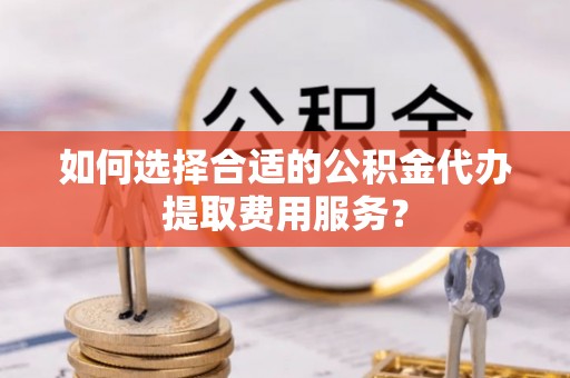 樟木头如何选择合适的公积金代办提取费用服务？