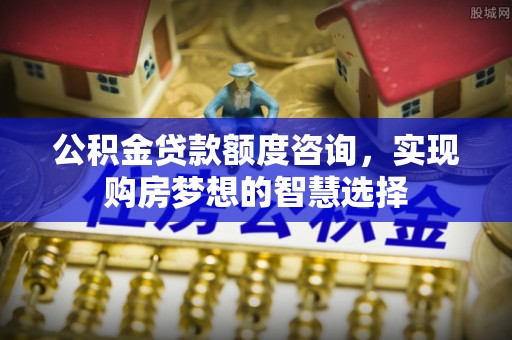 樟木头公积金贷款额度咨询，实现购房梦想的智慧选择