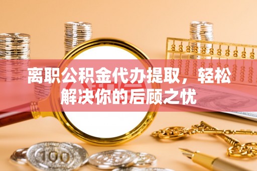 樟木头离职公积金代办提取，轻松解决你的后顾之忧