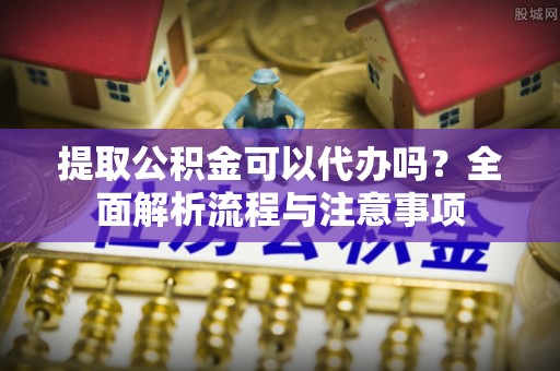 樟木头提取公积金可以代办吗？全面解析流程与注意事项