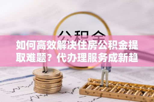 樟木头如何高效解决住房公积金提取难题？代办理服务成新趋势