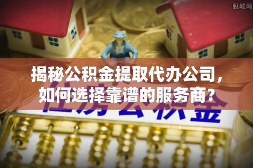 樟木头揭秘公积金提取代办公司，如何选择靠谱的服务商？