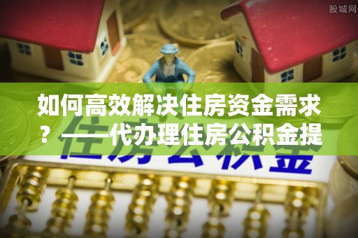 樟木头如何高效解决住房资金需求？——代办理住房公积金提取服务全解析