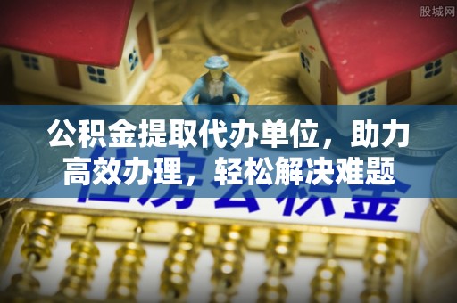 樟木头公积金提取代办单位，助力高效办理，轻松解决难题