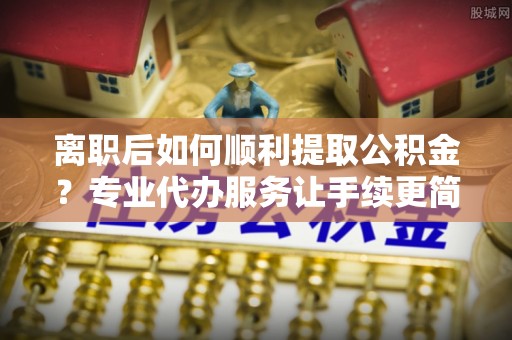 樟木头离职后如何顺利提取公积金？专业代办服务让手续更简单