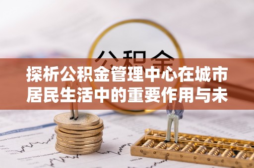 樟木头探析公积金管理中心在城市居民生活中的重要作用与未来发展趋势