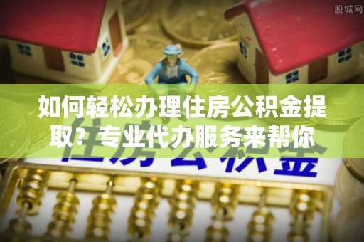 樟木头如何轻松办理住房公积金提取？专业代办服务来帮你