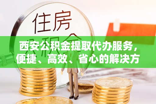 樟木头西安公积金提取代办服务，便捷、高效、省心的解决方案