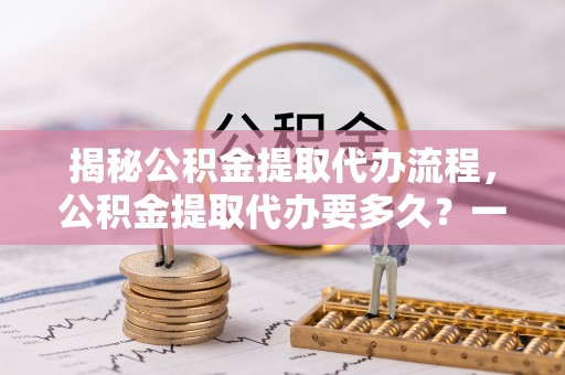 樟木头揭秘公积金提取代办流程，公积金提取代办要多久？一文读懂