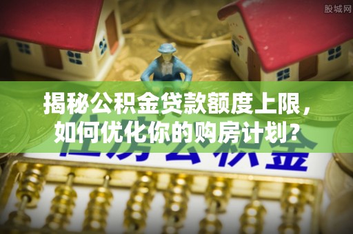樟木头揭秘公积金贷款额度上限，如何优化你的购房计划？