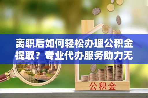 樟木头离职后如何轻松办理公积金提取？专业代办服务助力无忧