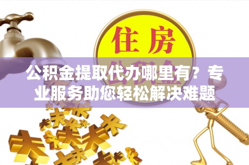 樟木头公积金提取代办哪里有？专业服务助您轻松解决难题