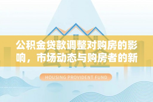 樟木头公积金贷款调整对购房的影响，市场动态与购房者的新选择