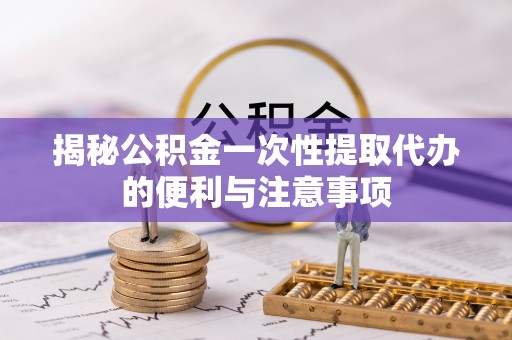 樟木头揭秘公积金一次性提取代办的便利与注意事项
