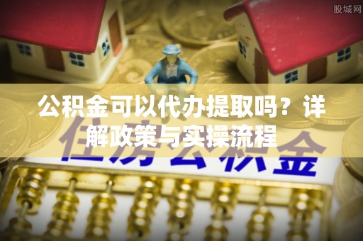 樟木头公积金可以代办提取吗？详解政策与实操流程